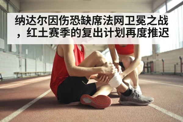 纳达尔因伤恐缺席法网卫冕之战，红土赛季的复出计划再度推迟