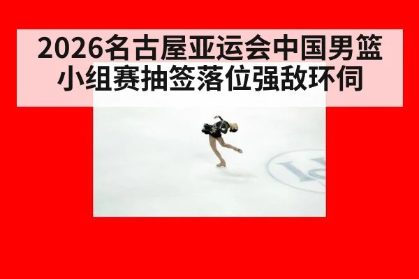 2026名古屋亚运会中国男篮小组赛抽签落位强敌环伺